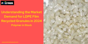 Understanding the Market Demand for LDPE Film Recycled Granules in 2024