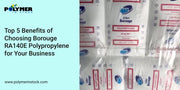 Top 5 Benefits of Choosing Borouge RA140E Polypropylene for Your Business